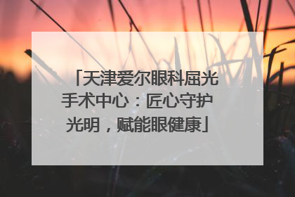 天津爱尔眼科屈光手术中心：匠心守护光明，赋能眼健康