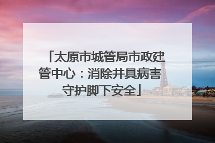 太原市城管局市政建管中心：消除井具病害 守护脚下安全
