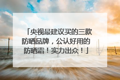 央视最建议买的三款防晒品牌，公认好用的防晒霜！实力出众！