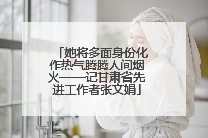 她将多面身份化作热气腾腾人间烟火——记甘肃省先进工作者张文娟