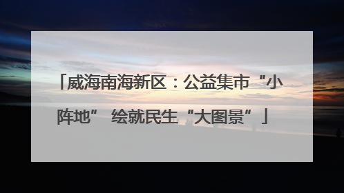 威海南海新区：公益集市“小阵地” 绘就民生“大图景”