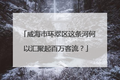 威海市环翠区这条河何以汇聚起百万客流？