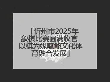 忻州市2025年象棋比赛圆满收官 以棋为媒赋能文化体育融合发展