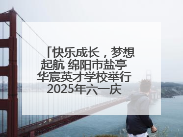 快乐成长，梦想起航 绵阳市盐亭华宸英才学校举行2025年六一庆祝活动
