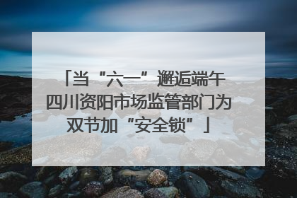 当“六一”邂逅端午 四川资阳市场监管部门为双节加“安全锁”