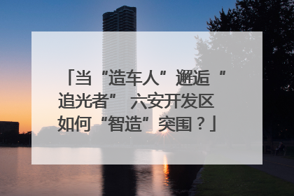 当“造车人”邂逅“追光者” 六安开发区如何“智造”突围？