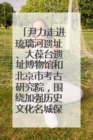 尹力走进琉璃河遗址、大葆台遗址博物馆和北京市考古研究院，围绕加强历史文化名城保护调研