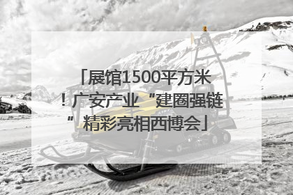 展馆1500平方米！广安产业“建圈强链”精彩亮相西博会