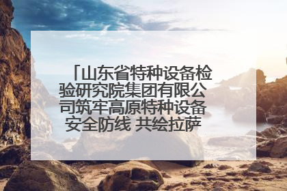 山东省特种设备检验研究院集团有限公司筑牢高原特种设备安全防线 共绘拉萨美好生活画卷