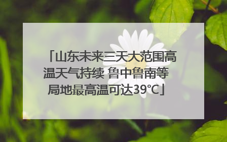 山东未来三天大范围高温天气持续 鲁中鲁南等局地最高温可达39℃