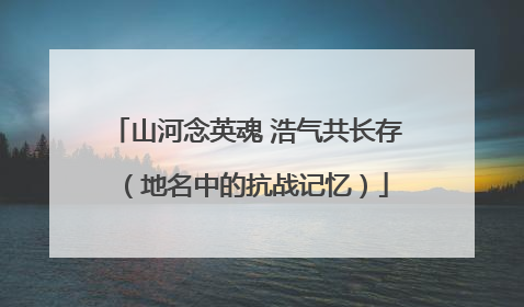 山河念英魂 浩气共长存（地名中的抗战记忆）