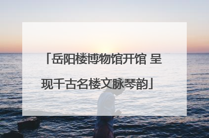 岳阳楼博物馆开馆 呈现千古名楼文脉琴韵