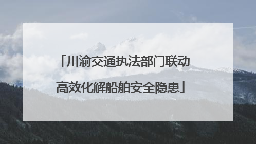 川渝交通执法部门联动 高效化解船舶安全隐患