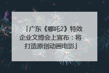 广东《哪吒2》特效企业文博会上宣布：将打造原创动画电影