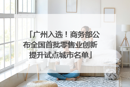 广州入选！商务部公布全国首批零售业创新提升试点城市名单