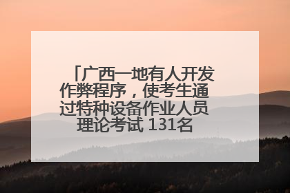 广西一地有人开发作弊程序，使考生通过特种设备作业人员理论考试 131名考生证书被撤销