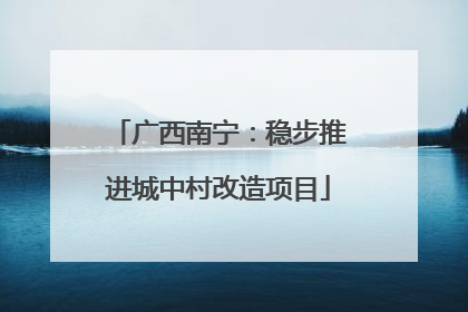 广西南宁：稳步推进城中村改造项目