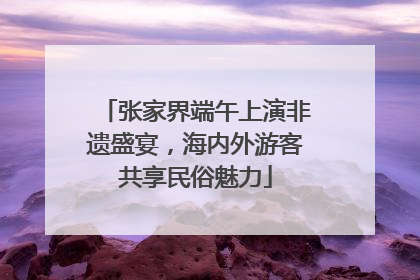 张家界端午上演非遗盛宴，海内外游客共享民俗魅力