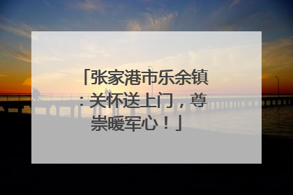 张家港市乐余镇：关怀送上门，尊崇暖军心！