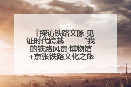 探访铁路文脉 见证时代跨越——“我的铁路风景·博物馆+京张铁路文化之旅”活动在京启动