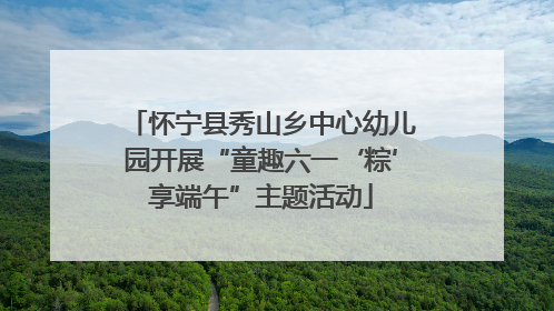 怀宁县秀山乡中心幼儿园开展“童趣六一‘粽’享端午”主题活动