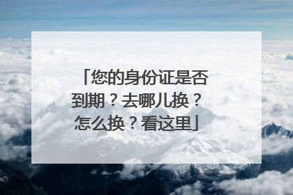 您的身份证是否到期？去哪儿换？怎么换？看这里