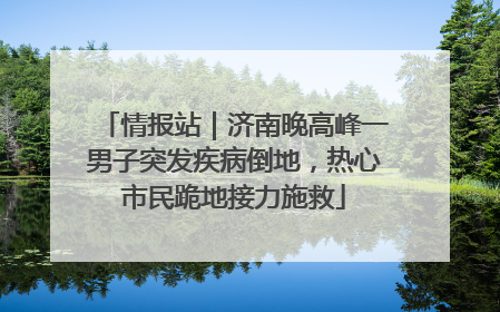 情报站｜济南晚高峰一男子突发疾病倒地，热心市民跪地接力施救