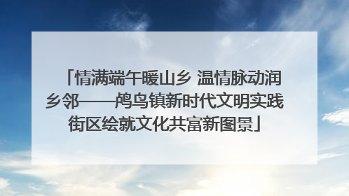 情满端午暖山乡 温情脉动润乡邻——鸬鸟镇新时代文明实践街区绘就文化共富新图景