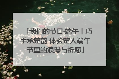我们的节日·端午丨巧手承楚韵 体验楚人端午节里的浪漫与祈愿