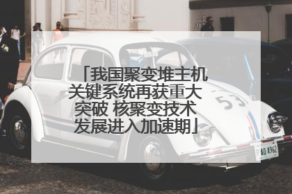 我国聚变堆主机关键系统再获重大突破 核聚变技术发展进入加速期