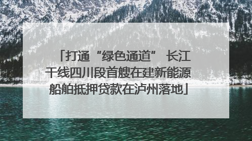 打通“绿色通道” 长江干线四川段首艘在建新能源船舶抵押贷款在泸州落地