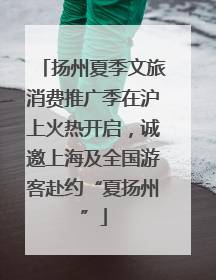 扬州夏季文旅消费推广季在沪上火热开启，诚邀上海及全国游客赴约“夏扬州”