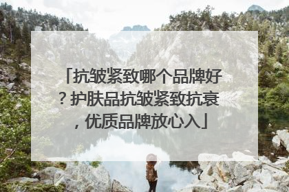 抗皱紧致哪个品牌好？护肤品抗皱紧致抗衰，优质品牌放心入