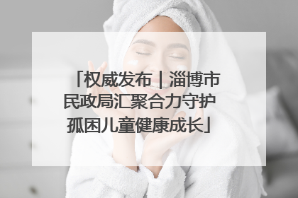 权威发布｜淄博市民政局汇聚合力守护孤困儿童健康成长