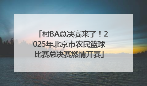 村BA总决赛来了！2025年北京市农民篮球比赛总决赛燃情开赛