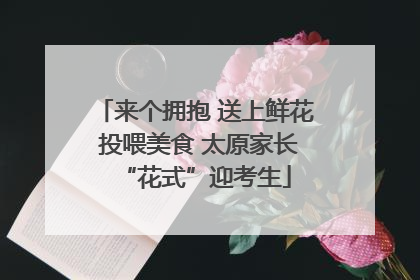 来个拥抱 送上鲜花 投喂美食 太原家长“花式”迎考生