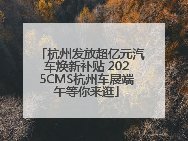 杭州发放超亿元汽车焕新补贴 2025CMS杭州车展端午等你来逛