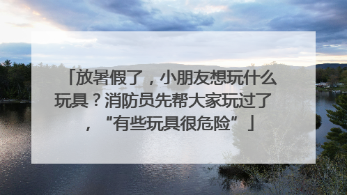 放暑假了，小朋友想玩什么玩具？消防员先帮大家玩过了，“有些玩具很危险”