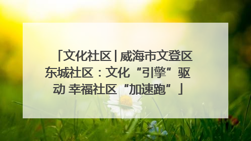 文化社区│威海市文登区东城社区：文化“引擎”驱动 幸福社区“加速跑”