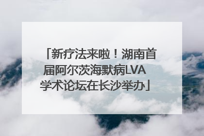 新疗法来啦！湖南首届阿尔茨海默病LVA学术论坛在长沙举办