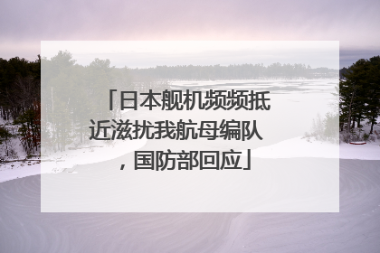 日本舰机频频抵近滋扰我航母编队，国防部回应