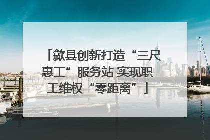 歙县创新打造“三尺惠工”服务站 实现职工维权“零距离”