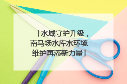 水域守护升级，南马场水库水环境维护再添新力量