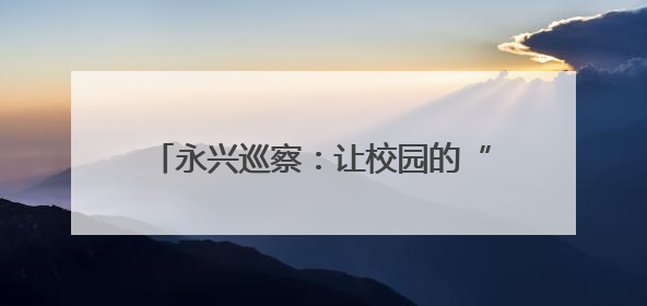 永兴巡察：让校园的“揪心事”成“暖心事”
