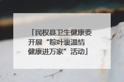 民权县卫生健康委开展“粽叶裹温情 健康进万家”活动