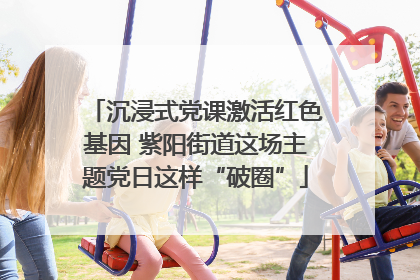 沉浸式党课激活红色基因 紫阳街道这场主题党日这样“破圈”