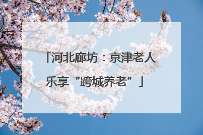 河北廊坊：京津老人乐享“跨城养老”