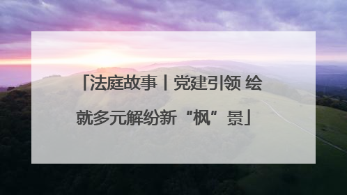 法庭故事丨党建引领 绘就多元解纷新“枫”景