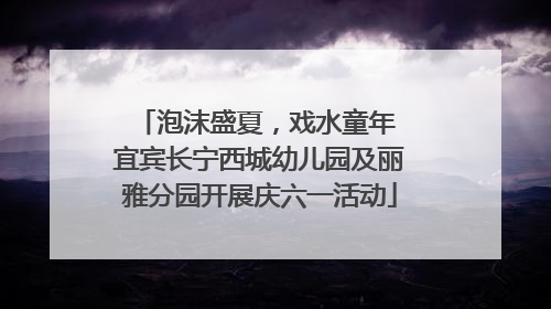 泡沫盛夏，戏水童年 宜宾长宁西城幼儿园及丽雅分园开展庆六一活动