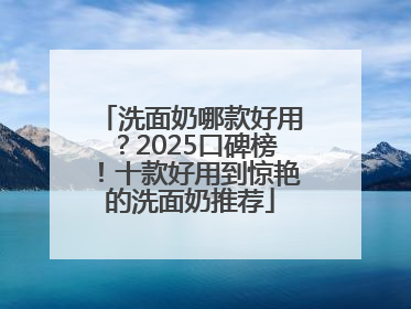 洗面奶哪款好用？2025口碑榜！十款好用到惊艳的洗面奶推荐